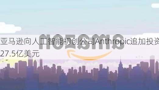 亚马逊向人工智能初创公司Anthropic追加投资27.5亿美元