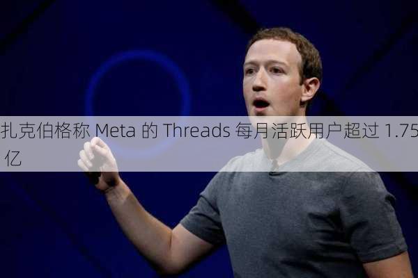 扎克伯格称 Meta 的 Threads 每月活跃用户超过 1.75 亿