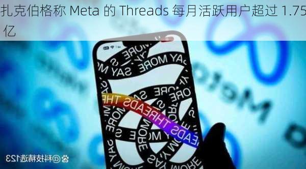 扎克伯格称 Meta 的 Threads 每月活跃用户超过 1.75 亿