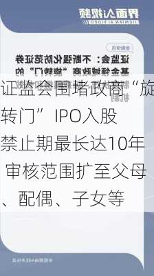 证监会围堵政商“旋转门” IPO入股禁止期最长达10年 审核范围扩至父母、配偶、子女等