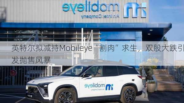 英特尔拟减持Mobileye“割肉”求生，双股大跌引发抛售风暴