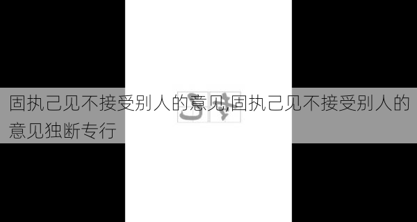 固执己见不接受别人的意见,固执己见不接受别人的意见独断专行