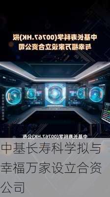 中基长寿科学拟与幸福万家设立合资公司